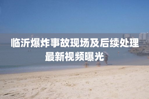 臨沂爆炸事故現(xiàn)場(chǎng)及后續(xù)處理最新視頻曝光