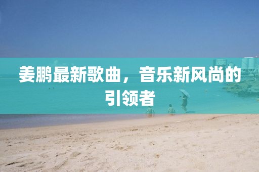 姜鵬最新歌曲,音樂新風尚的引領者