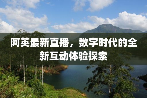 阿英最新直播,數字時代的全新互動體驗探索