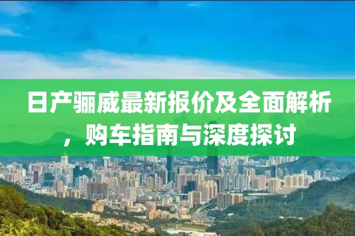 日產驪威最新報價及全面解析，購車指南與深度探討
