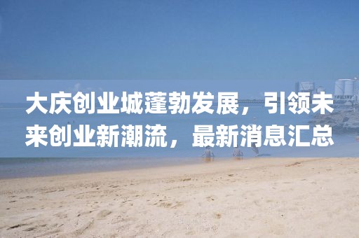 大慶創業城蓬勃發展，引領未來創業新潮流，最新消息匯總