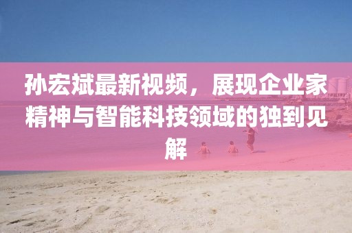 孫宏斌最新視頻,展現(xiàn)企業(yè)家精神與智能科技領(lǐng)域的獨(dú)到見(jiàn)解