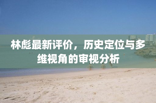 林彪最新評價(jià),歷史定位與多維視角的審視分析