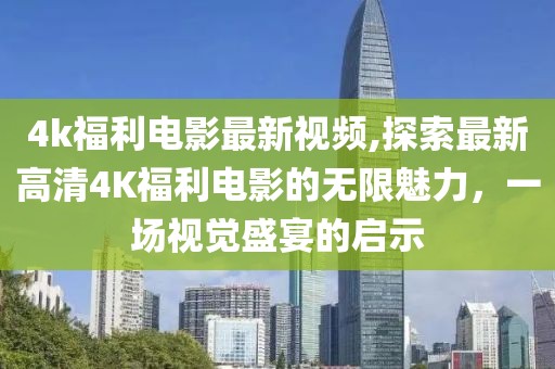 4k福利電影最新視頻,探索最新高清4K福利電影的無限魅力,一場視覺盛宴的啟示