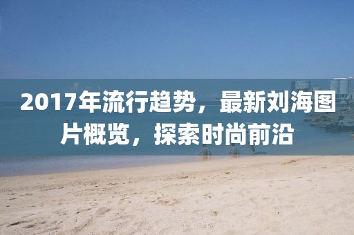 2017年流行趨勢,最新劉海圖片概覽,探索時尚前沿