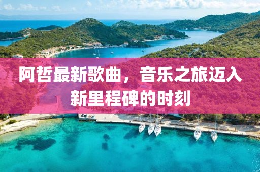 阿哲最新歌曲,音樂之旅邁入新里程碑的時刻