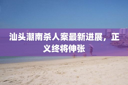 汕頭潮南殺人案最新進展,正義終將伸張