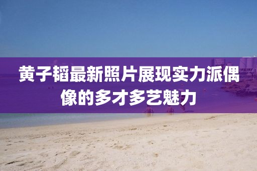 黃子韜最新照片展現實力派偶像的多才多藝魅力