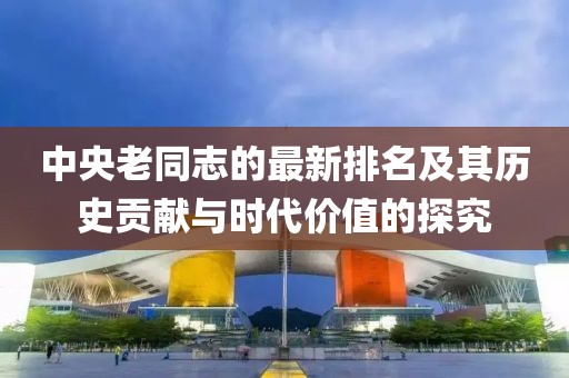 中央老同志的最新排名及其歷史貢獻與時代價值的探究