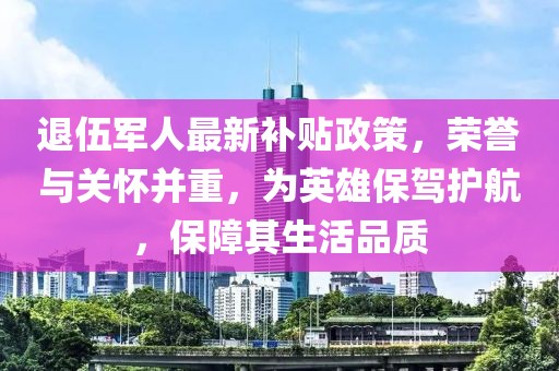 退伍軍人最新補貼政策,榮譽與關懷并重,為英雄保駕護航,保障其生活品質