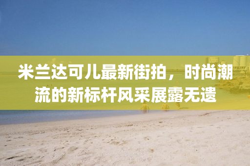 米蘭達(dá)可兒最新街拍,時尚潮流的新標(biāo)桿風(fēng)采展露無遺