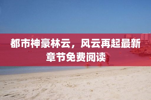 都市神豪林云,風云再起最新章節免費閱讀