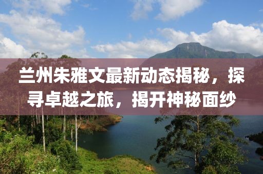 蘭州朱雅文最新動態揭秘,探尋卓越之旅,揭開神秘面紗
