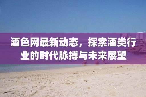 酒色網(wǎng)最新動態(tài),探索酒類行業(yè)的時代脈搏與未來展望