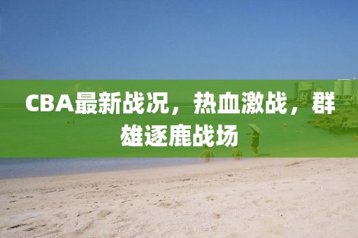 CBA最新戰(zhàn)況,熱血激戰(zhàn),群雄逐鹿戰(zhàn)場