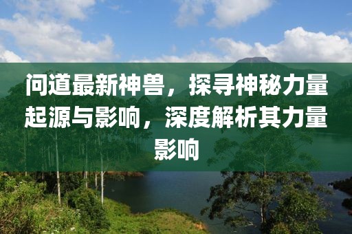 問道最新神獸，探尋神秘力量起源與影響，深度解析其力量影響