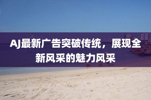 AJ最新廣告突破傳統(tǒng)，展現(xiàn)全新風(fēng)采的魅力風(fēng)采