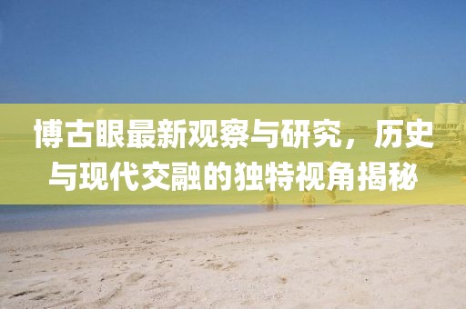 博古眼最新觀察與研究,歷史與現代交融的獨特視角揭秘