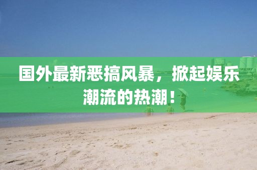 國外最新惡搞風暴,掀起娛樂潮流的熱潮!