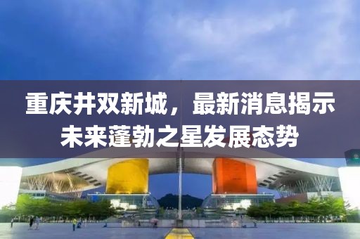 重慶井雙新城，最新消息揭示未來蓬勃之星發展態勢