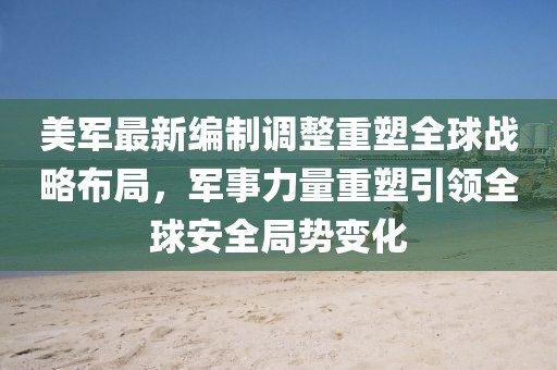 美軍最新編制調整重塑全球戰略布局,軍事力量重塑引領全球安全局勢變化