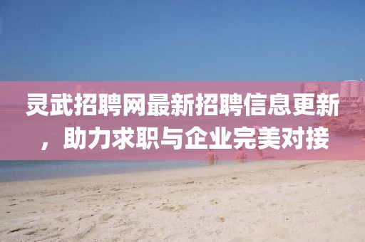 靈武招聘網(wǎng)最新招聘信息更新,助力求職與企業(yè)完美對接