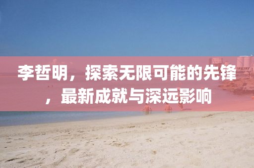 李哲明,探索無限可能的先鋒,最新成就與深遠影響