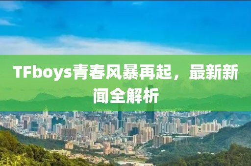 TFboys青春風暴再起,最新新聞全解析