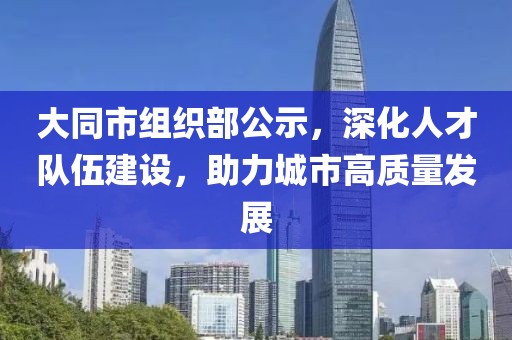 大同市組織部公示,深化人才隊伍建設,助力城市高質量發展