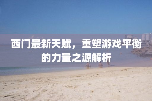西門最新天賦,重塑游戲平衡的力量之源解析