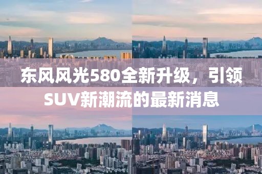 東風風光580全新升級,引領SUV新潮流的最新消息