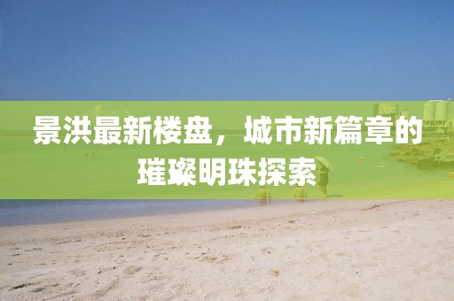 景洪最新樓盤,城市新篇章的璀璨明珠探索