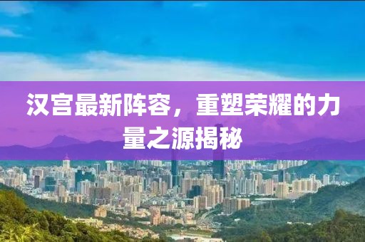 漢宮最新陣容,重塑榮耀的力量之源揭秘
