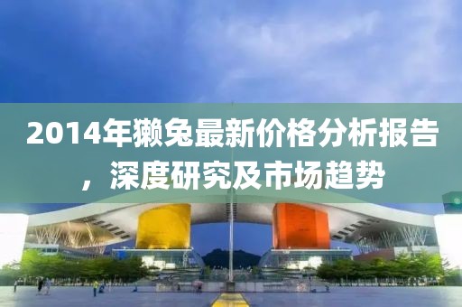 2014年獺兔最新價格分析報告,深度研究及市場趨勢