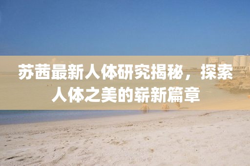 蘇茜最新人體研究揭秘，探索人體之美的嶄新篇章