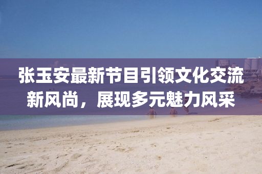 張玉安最新節(jié)目引領(lǐng)文化交流新風(fēng)尚,展現(xiàn)多元魅力風(fēng)采