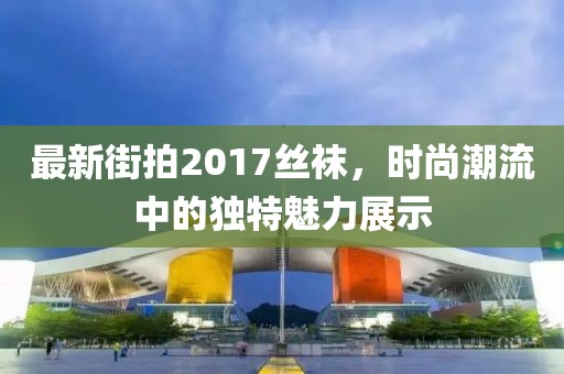 最新街拍2017絲襪，時(shí)尚潮流中的獨(dú)特魅力展示