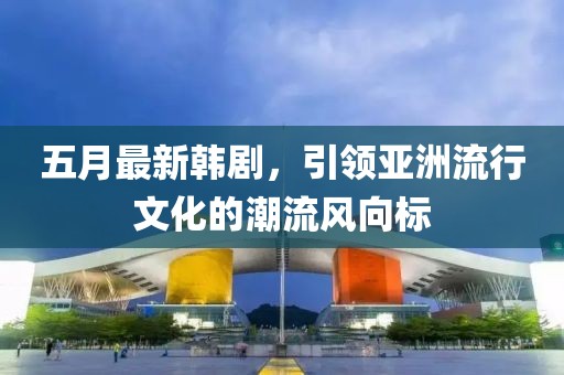 五月最新韓劇,引領亞洲流行文化的潮流風向標