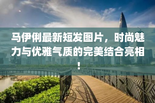 馬伊俐最新短發圖片,時尚魅力與優雅氣質的完美結合亮相!