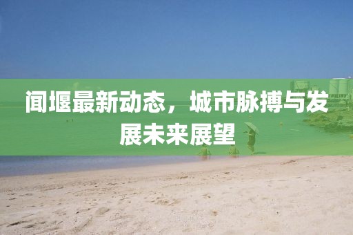 聞堰最新動態(tài)，城市脈搏與發(fā)展未來展望