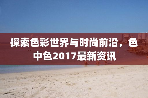 探索色彩世界與時尚前沿,色中色2017最新資訊