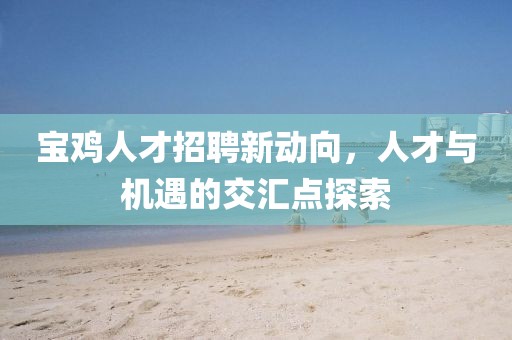 寶雞人才招聘新動向,人才與機遇的交匯點探索