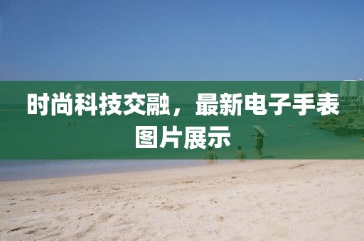 時(shí)尚科技交融，最新電子手表圖片展示
