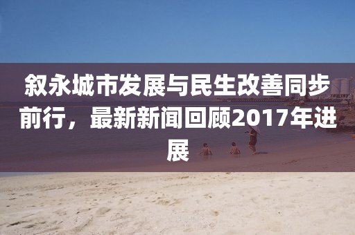 敘永城市發展與民生改善同步前行,最新新聞回顧2017年進展