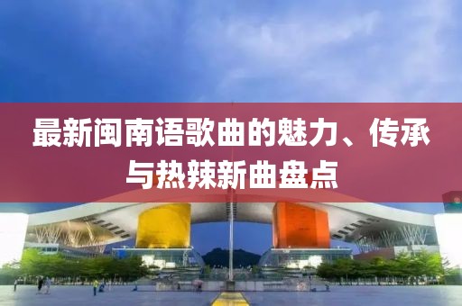 最新閩南語歌曲的魅力、傳承與熱辣新曲盤點