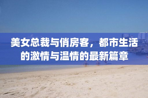 美女總裁與俏房客,都市生活的激情與溫情的最新篇章