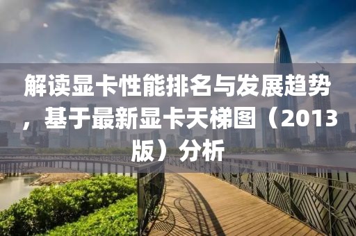 解讀顯卡性能排名與發展趨勢，基于最新顯卡天梯圖（2013版）分析