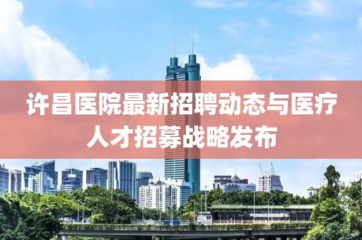 許昌醫院最新招聘動態與醫療人才招募戰略發布