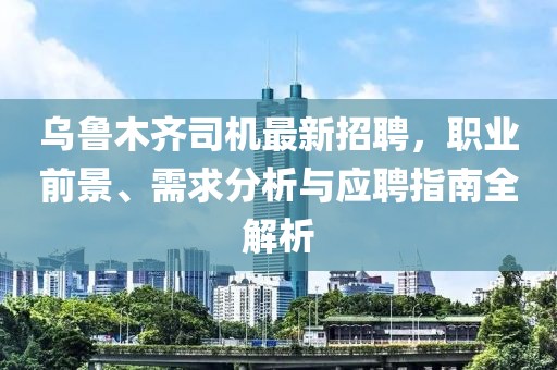烏魯木齊司機最新招聘,職業前景、需求分析與應聘指南全解析