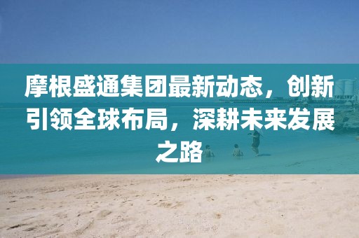 摩根盛通集團最新動態(tài)，創(chuàng)新引領(lǐng)全球布局，深耕未來發(fā)展之路